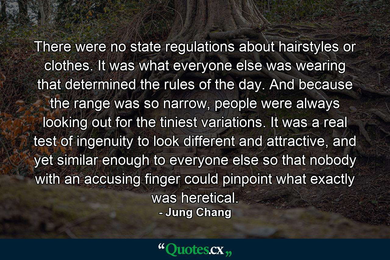 There were no state regulations about hairstyles or clothes. It was what everyone else was wearing that determined the rules of the day. And because the range was so narrow, people were always looking out for the tiniest variations. It was a real test of ingenuity to look different and attractive, and yet similar enough to everyone else so that nobody with an accusing finger could pinpoint what exactly was heretical. - Quote by Jung Chang