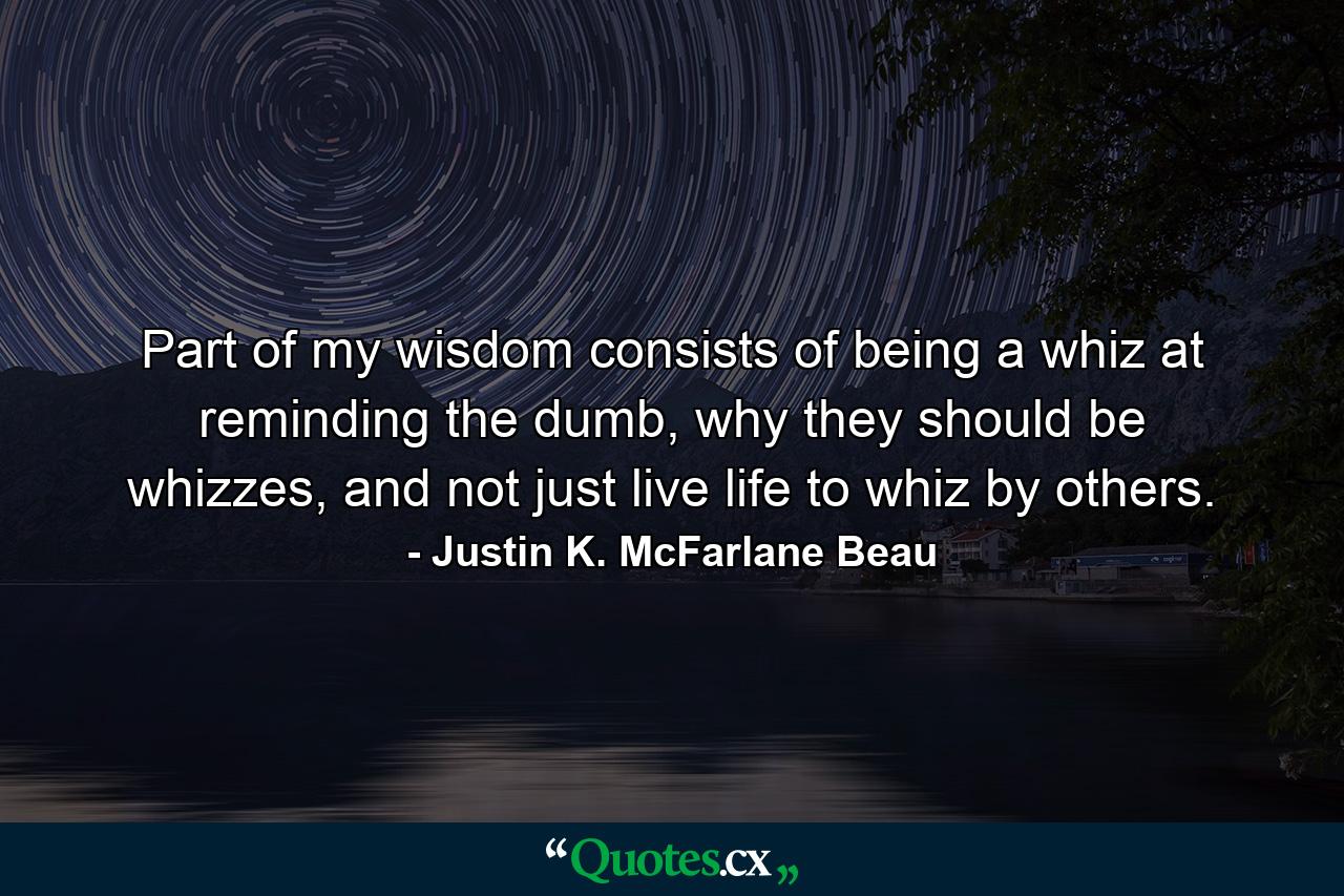 Part of my wisdom consists of being a whiz at reminding the dumb, why they should be whizzes, and not just live life to whiz by others. - Quote by Justin K. McFarlane Beau