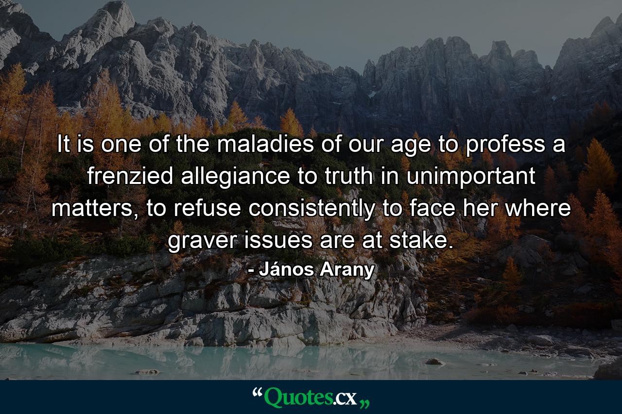 It is one of the maladies of our age to profess a frenzied allegiance to truth in unimportant matters, to refuse consistently to face her where graver issues are at stake. - Quote by János Arany