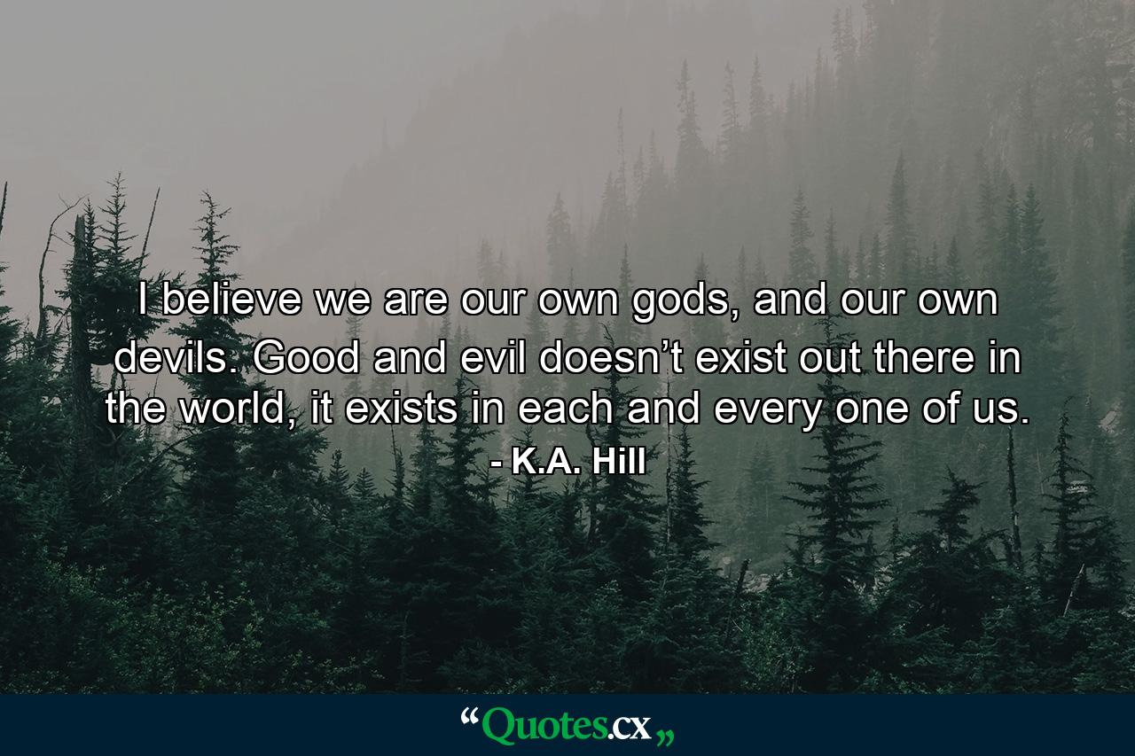 I believe we are our own gods, and our own devils. Good and evil doesn’t exist out there in the world, it exists in each and every one of us. - Quote by K.A. Hill