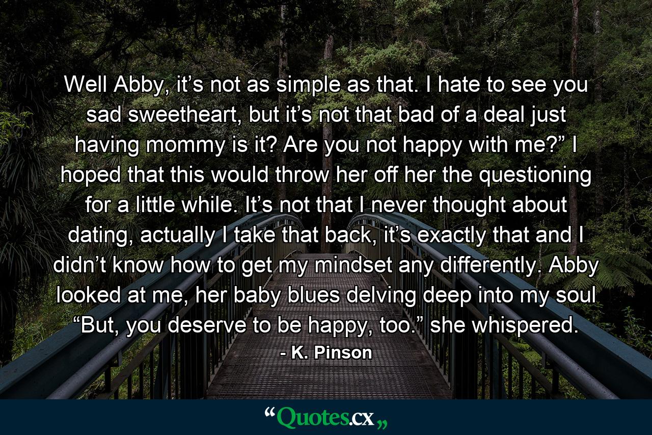 Well Abby, it’s not as simple as that. I hate to see you sad sweetheart, but it’s not that bad of a deal just having mommy is it? Are you not happy with me?” I hoped that this would throw her off her the questioning for a little while. It’s not that I never thought about dating, actually I take that back, it’s exactly that and I didn’t know how to get my mindset any differently. Abby looked at me, her baby blues delving deep into my soul “But, you deserve to be happy, too.” she whispered. - Quote by K. Pinson