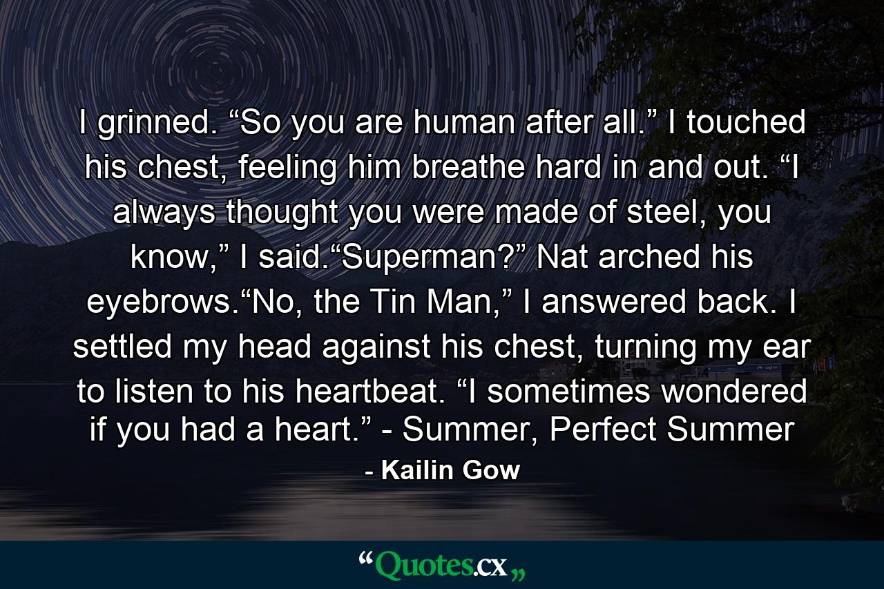 I grinned. “So you are human after all.” I touched his chest, feeling him breathe hard in and out. “I always thought you were made of steel, you know,” I said.“Superman?” Nat arched his eyebrows.“No, the Tin Man,” I answered back. I settled my head against his chest, turning my ear to listen to his heartbeat. “I sometimes wondered if you had a heart.” - Summer, Perfect Summer - Quote by Kailin Gow