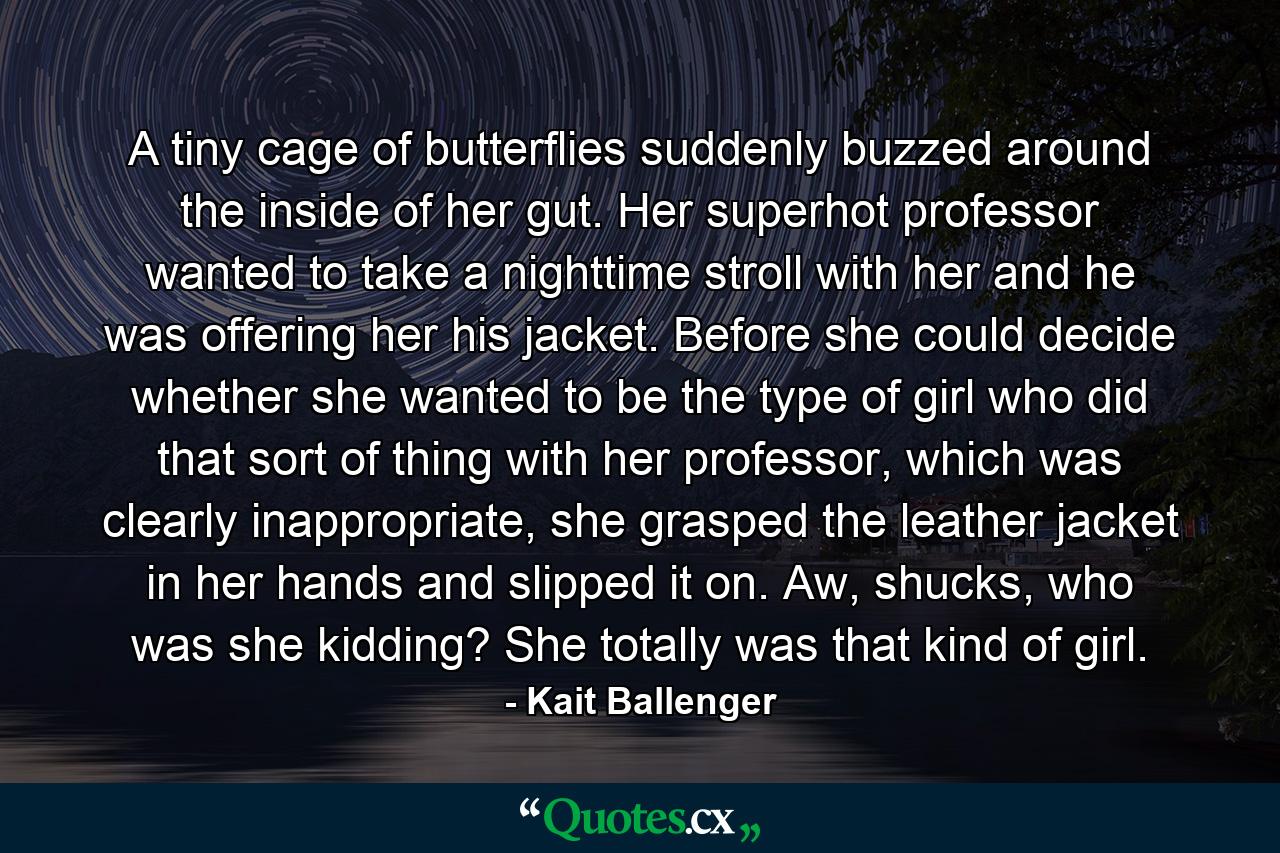 A tiny cage of butterflies suddenly buzzed around the inside of her gut. Her superhot professor wanted to take a nighttime stroll with her and he was offering her his jacket. Before she could decide whether she wanted to be the type of girl who did that sort of thing with her professor, which was clearly inappropriate, she grasped the leather jacket in her hands and slipped it on. Aw, shucks, who was she kidding? She totally was that kind of girl. - Quote by Kait Ballenger