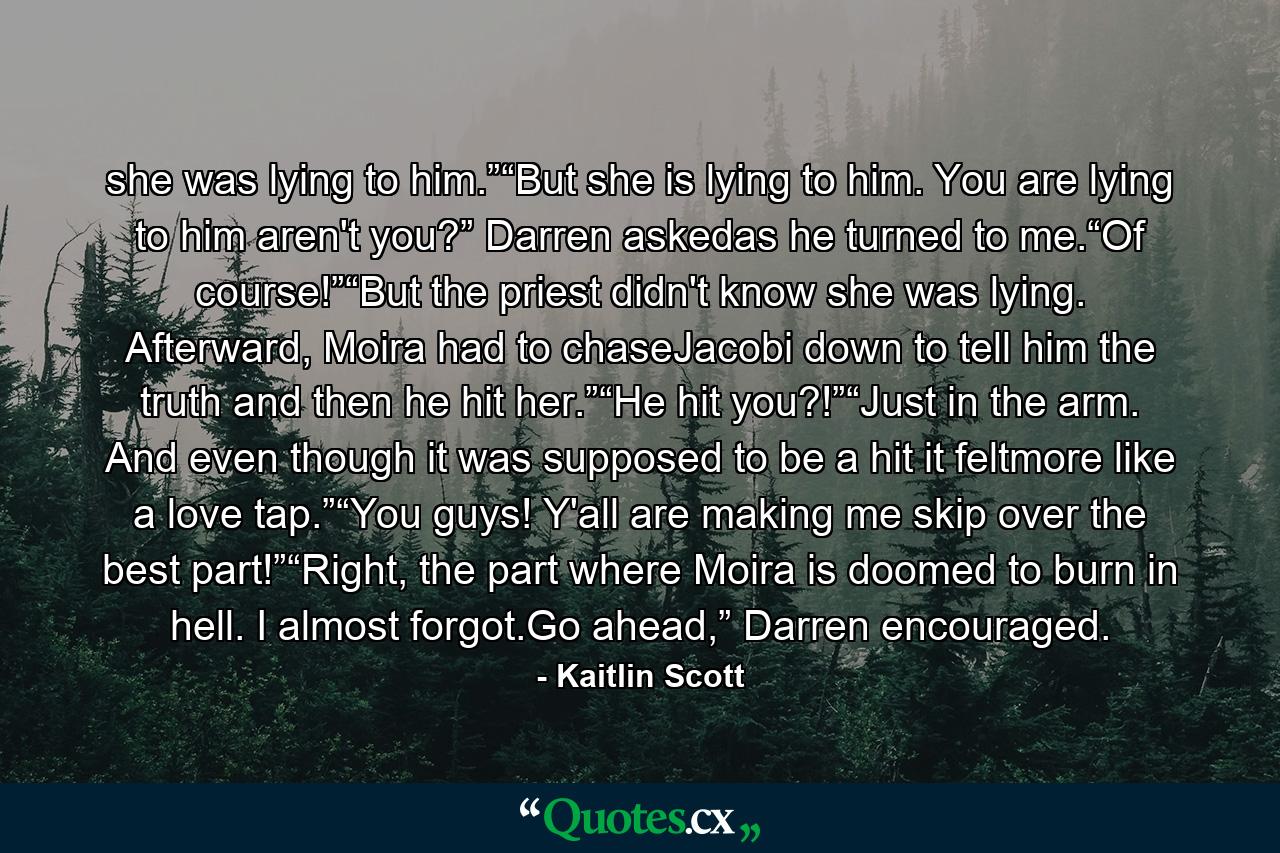 she was lying to him.”“But she is lying to him. You are lying to him aren't you?” Darren askedas he turned to me.“Of course!”“But the priest didn't know she was lying. Afterward, Moira had to chaseJacobi down to tell him the truth and then he hit her.”“He hit you?!”“Just in the arm. And even though it was supposed to be a hit it feltmore like a love tap.”“You guys! Y'all are making me skip over the best part!”“Right, the part where Moira is doomed to burn in hell. I almost forgot.Go ahead,” Darren encouraged. - Quote by Kaitlin Scott