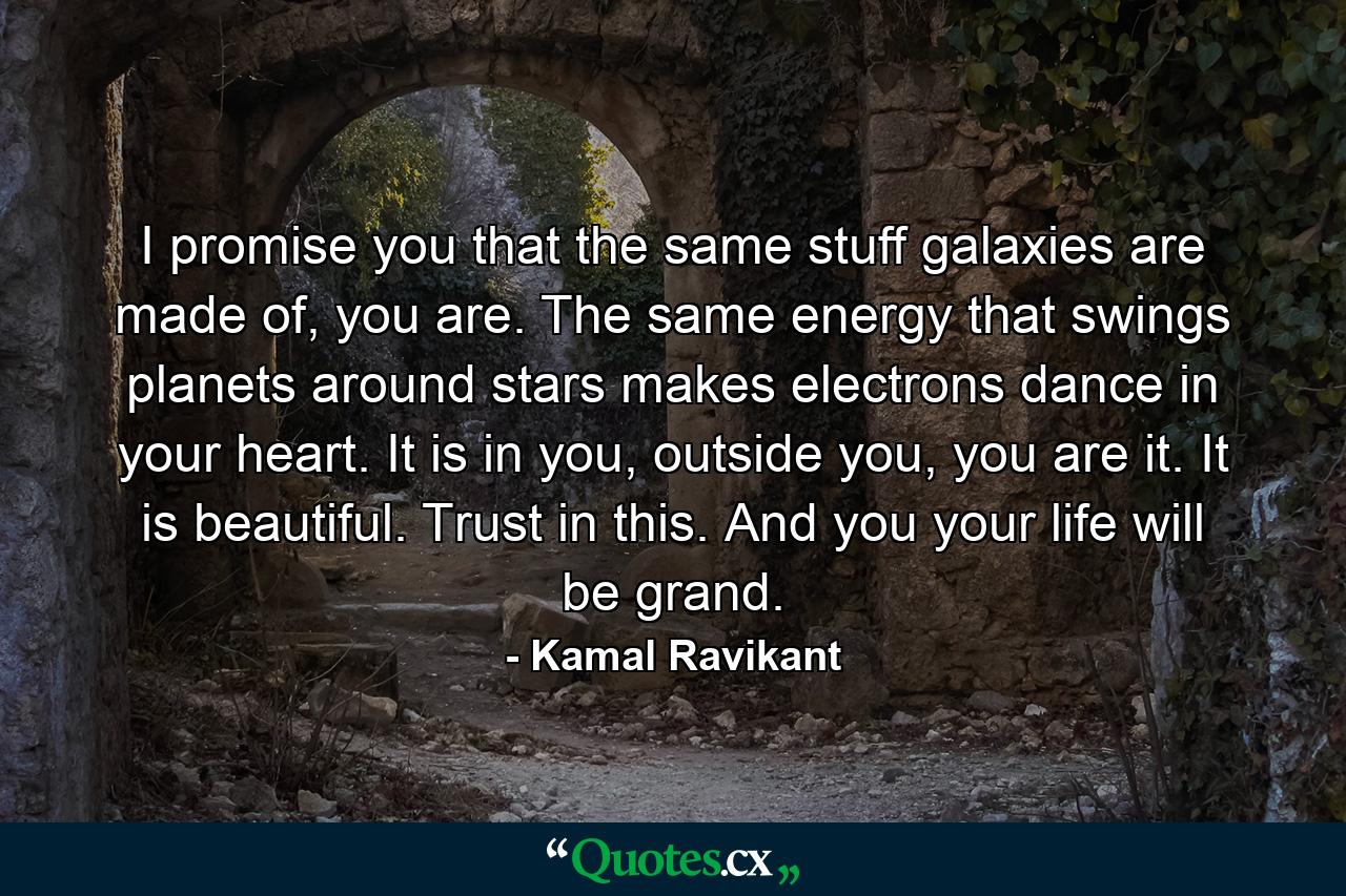 I promise you that the same stuff galaxies are made of, you are. The same energy that swings planets around stars makes electrons dance in your heart. It is in you, outside you, you are it. It is beautiful. Trust in this. And you your life will be grand. - Quote by Kamal Ravikant