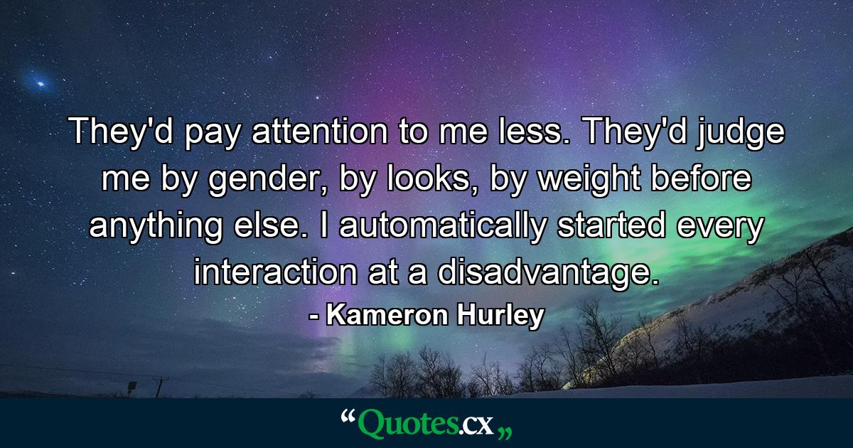 They'd pay attention to me less. They'd judge me by gender, by looks, by weight before anything else. I automatically started every interaction at a disadvantage. - Quote by Kameron Hurley