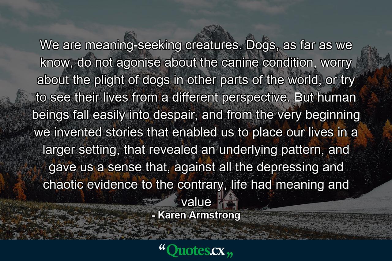 We are meaning-seeking creatures. Dogs, as far as we know, do not agonise about the canine condition, worry about the plight of dogs in other parts of the world, or try to see their lives from a different perspective. But human beings fall easily into despair, and from the very beginning we invented stories that enabled us to place our lives in a larger setting, that revealed an underlying pattern, and gave us a sense that, against all the depressing and chaotic evidence to the contrary, life had meaning and value - Quote by Karen Armstrong