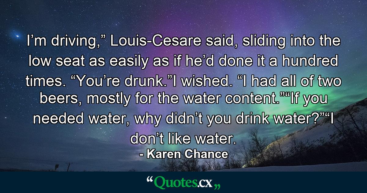 I’m driving,” Louis-Cesare said, sliding into the low seat as easily as if he’d done it a hundred times. “You’re drunk.”I wished. “I had all of two beers, mostly for the water content.”“If you needed water, why didn’t you drink water?”“I don’t like water. - Quote by Karen Chance