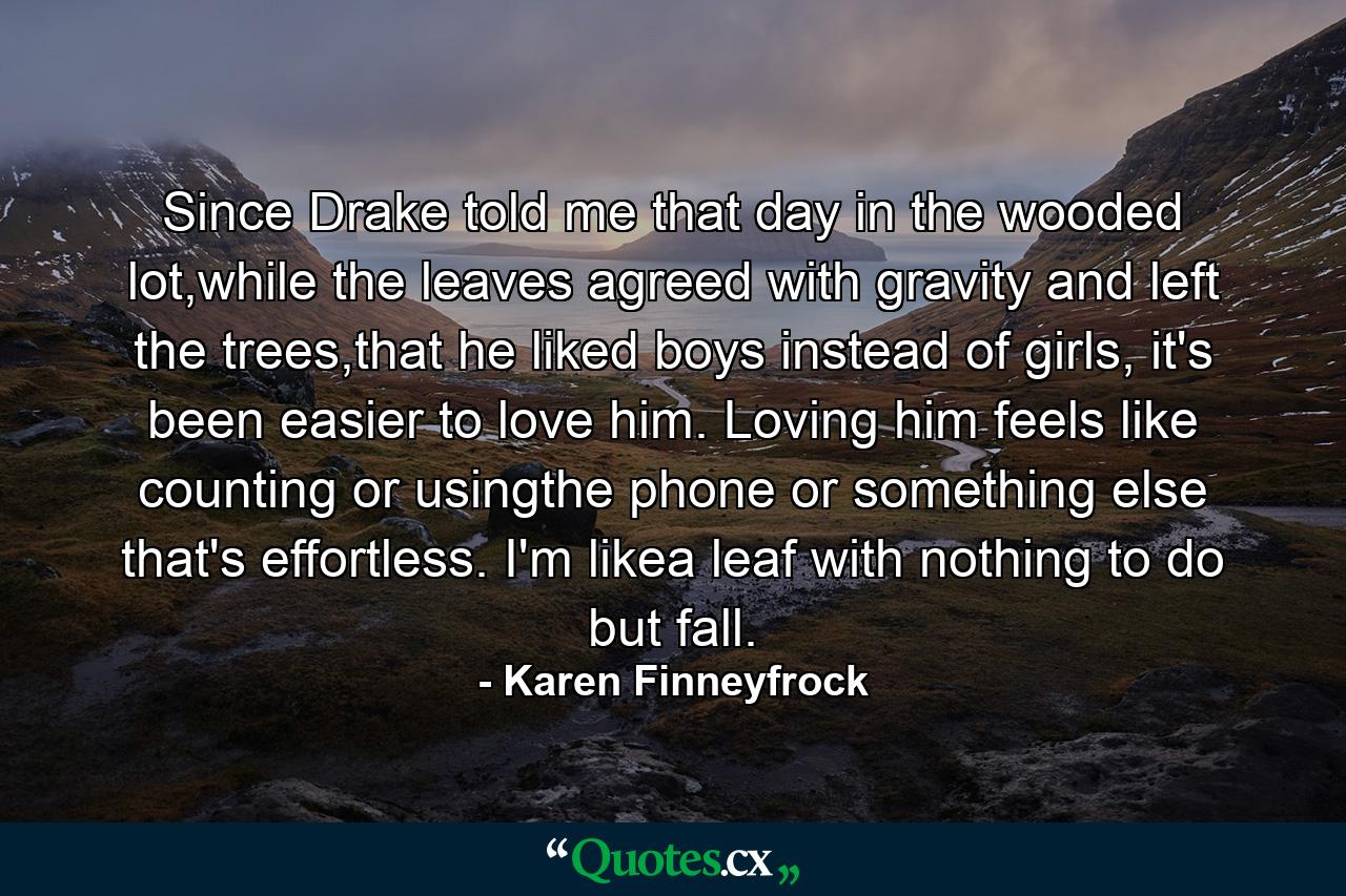 Since Drake told me that day in the wooded lot,while the leaves agreed with gravity and left the trees,that he liked boys instead of girls, it's been easier to love him. Loving him feels like counting or usingthe phone or something else that's effortless. I'm likea leaf with nothing to do but fall. - Quote by Karen Finneyfrock