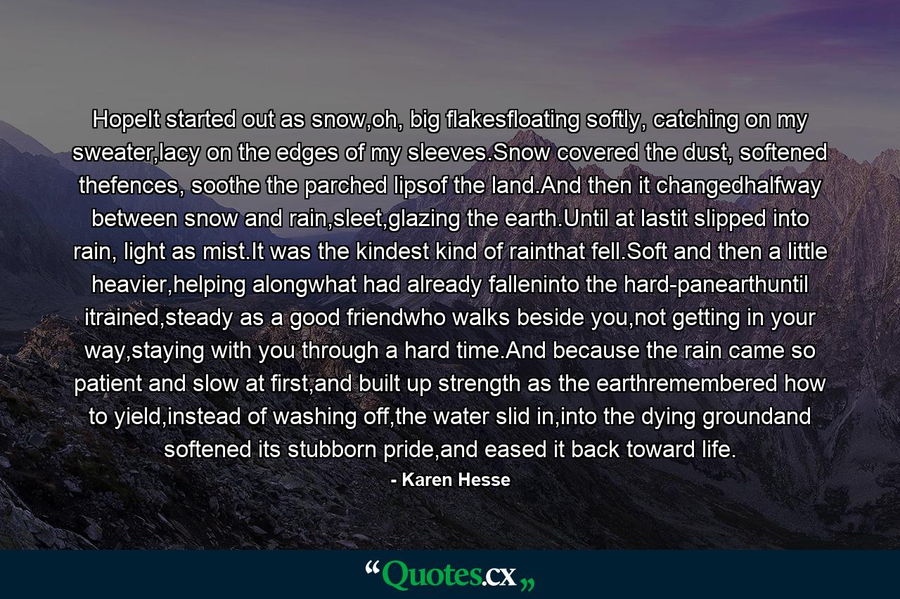 HopeIt started out as snow,oh, big flakesfloating softly, catching on my sweater,lacy on the edges of my sleeves.Snow covered the dust, softened thefences, soothe the parched lipsof the land.And then it changedhalfway between snow and rain,sleet,glazing the earth.Until at lastit slipped into rain, light as mist.It was the kindest kind of rainthat fell.Soft and then a little heavier,helping alongwhat had already falleninto the hard-panearthuntil itrained,steady as a good friendwho walks beside you,not getting in your way,staying with you through a hard time.And because the rain came so patient and slow at first,and built up strength as the earthremembered how to yield,instead of washing off,the water slid in,into the dying groundand softened its stubborn pride,and eased it back toward life. - Quote by Karen Hesse