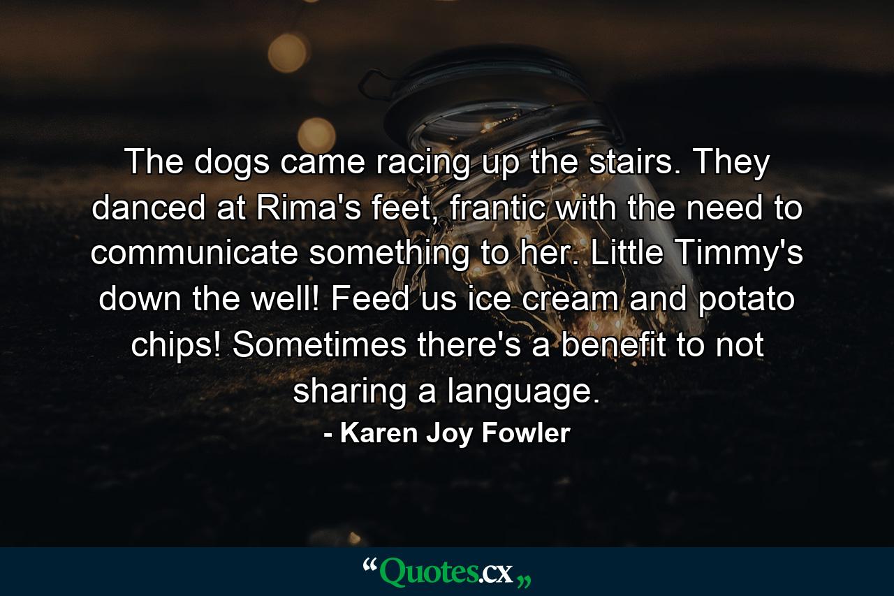 The dogs came racing up the stairs. They danced at Rima's feet, frantic with the need to communicate something to her. Little Timmy's down the well! Feed us ice cream and potato chips! Sometimes there's a benefit to not sharing a language. - Quote by Karen Joy Fowler