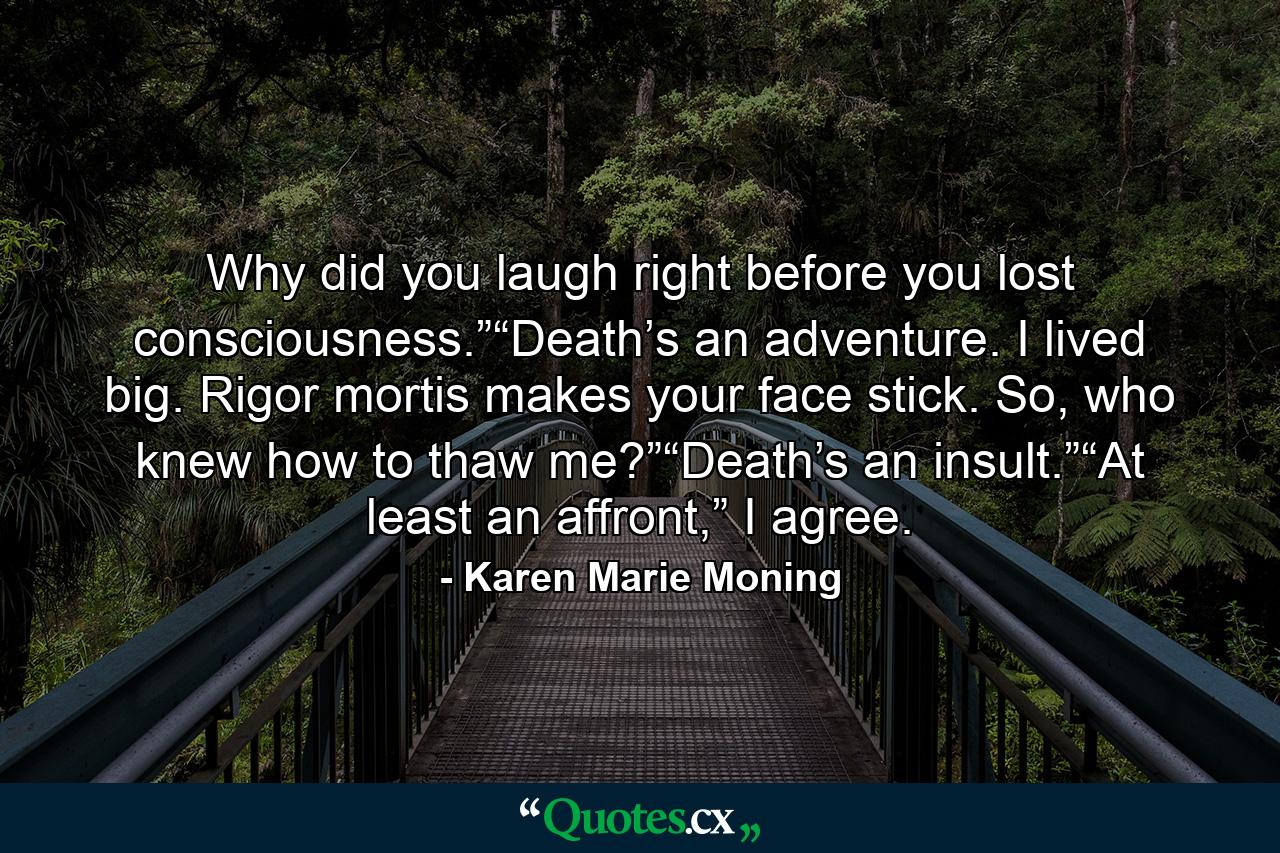 Why did you laugh right before you lost consciousness.”“Death’s an adventure. I lived big. Rigor mortis makes your face stick. So, who knew how to thaw me?”“Death’s an insult.”“At least an affront,” I agree. - Quote by Karen Marie Moning