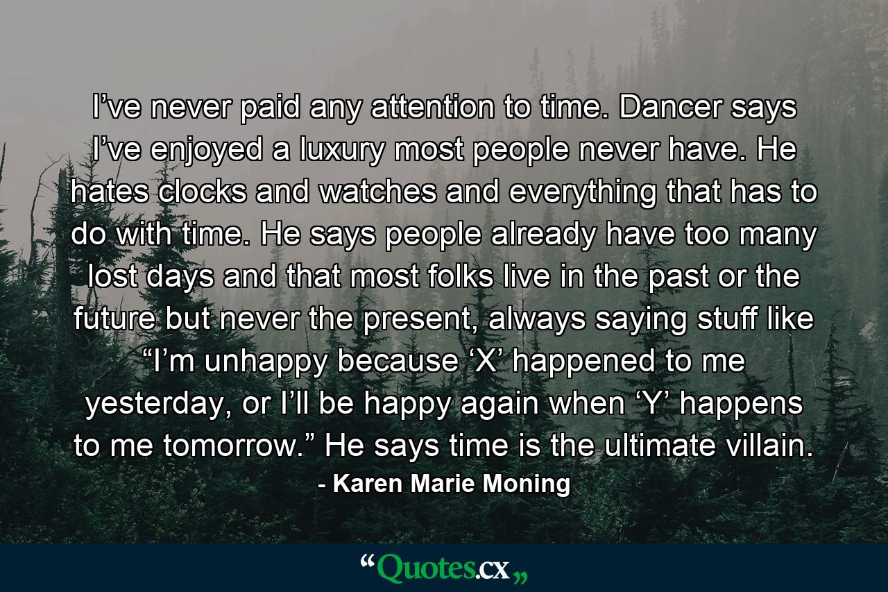 I’ve never paid any attention to time. Dancer says I’ve enjoyed a luxury most people never have. He hates clocks and watches and everything that has to do with time. He says people already have too many lost days and that most folks live in the past or the future but never the present, always saying stuff like “I’m unhappy because ‘X’ happened to me yesterday, or I’ll be happy again when ‘Y’ happens to me tomorrow.” He says time is the ultimate villain. - Quote by Karen Marie Moning