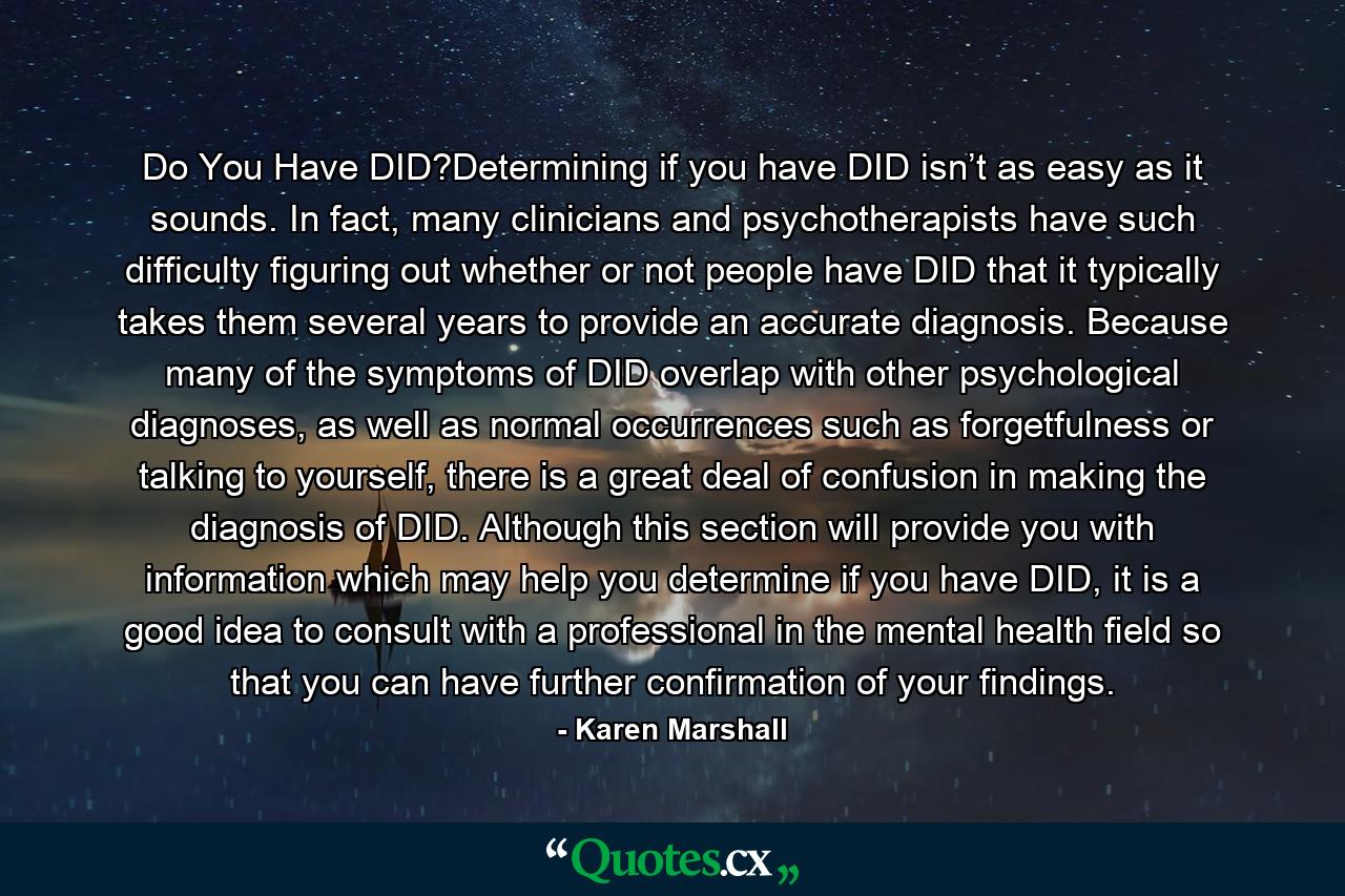 Do You Have DID?Determining if you have DID isn’t as easy as it sounds. In fact, many clinicians and psychotherapists have such difficulty figuring out whether or not people have DID that it typically takes them several years to provide an accurate diagnosis. Because many of the symptoms of DID overlap with other psychological diagnoses, as well as normal occurrences such as forgetfulness or talking to yourself, there is a great deal of confusion in making the diagnosis of DID. Although this section will provide you with information which may help you determine if you have DID, it is a good idea to consult with a professional in the mental health ﬁeld so that you can have further confirmation of your findings. - Quote by Karen Marshall