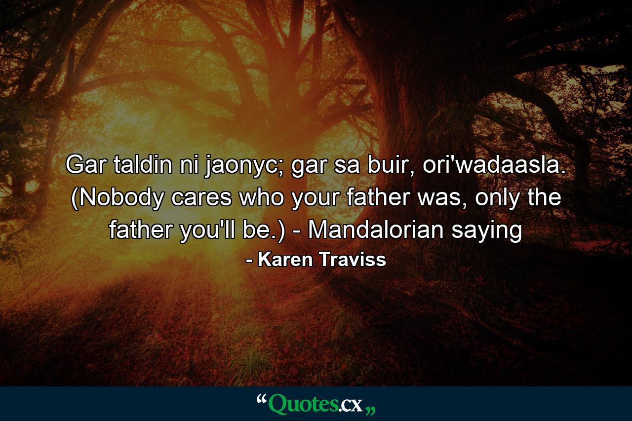 Gar taldin ni jaonyc; gar sa buir, ori'wadaasla. (Nobody cares who your father was, only the father you'll be.) - Mandalorian saying - Quote by Karen Traviss