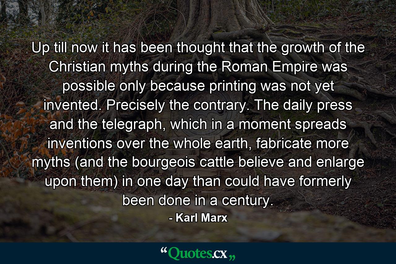 Up till now it has been thought that the growth of the Christian myths during the Roman Empire was possible only because printing was not yet invented. Precisely the contrary. The daily press and the telegraph, which in a moment spreads inventions over the whole earth, fabricate more myths (and the bourgeois cattle believe and enlarge upon them) in one day than could have formerly been done in a century. - Quote by Karl Marx