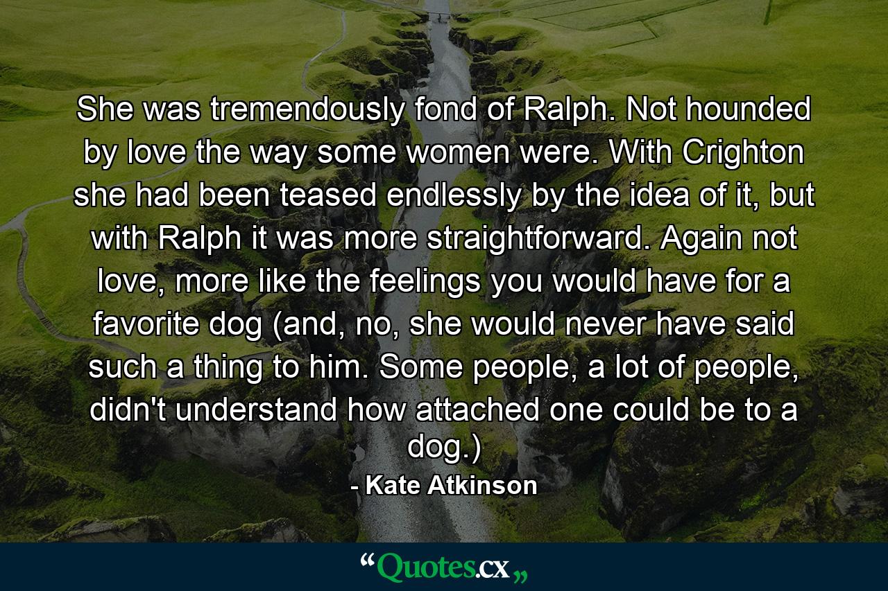 She was tremendously fond of Ralph. Not hounded by love the way some women were. With Crighton she had been teased endlessly by the idea of it, but with Ralph it was more straightforward. Again not love, more like the feelings you would have for a favorite dog (and, no, she would never have said such a thing to him. Some people, a lot of people, didn't understand how attached one could be to a dog.) - Quote by Kate Atkinson