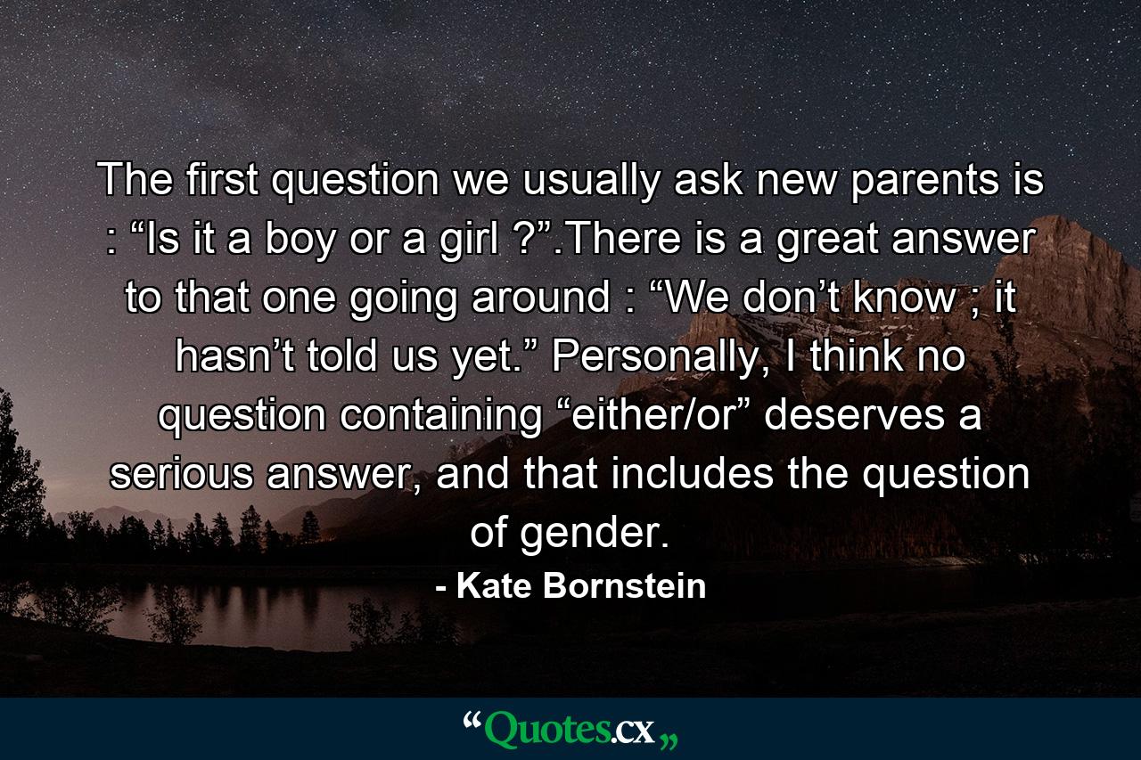 The first question we usually ask new parents is : “Is it a boy or a girl ?”.There is a great answer to that one going around : “We don’t know ; it hasn’t told us yet.” Personally, I think no question containing “either/or” deserves a serious answer, and that includes the question of gender. - Quote by Kate Bornstein