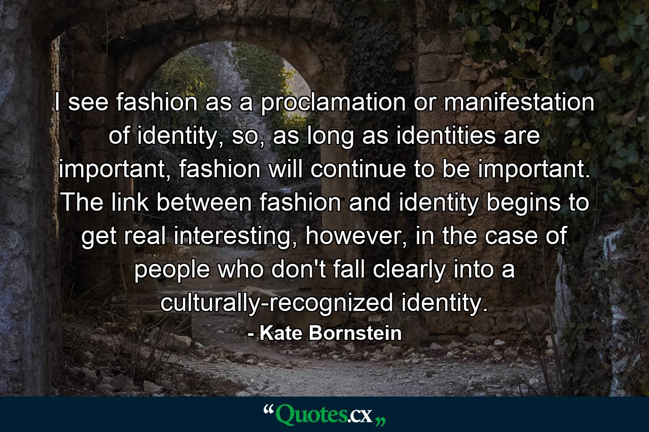 I see fashion as a proclamation or manifestation of identity, so, as long as identities are important, fashion will continue to be important. The link between fashion and identity begins to get real interesting, however, in the case of people who don't fall clearly into a culturally-recognized identity. - Quote by Kate Bornstein