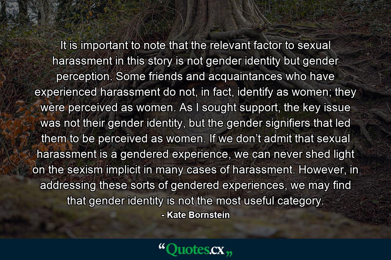 It is important to note that the relevant factor to sexual harassment in this story is not gender identity but gender perception. Some friends and acquaintances who have experienced harassment do not, in fact, identify as women; they were perceived as women. As I sought support, the key issue was not their gender identity, but the gender signifiers that led them to be perceived as women. If we don’t admit that sexual harassment is a gendered experience, we can never shed light on the sexism implicit in many cases of harassment. However, in addressing these sorts of gendered experiences, we may find that gender identity is not the most useful category. - Quote by Kate Bornstein