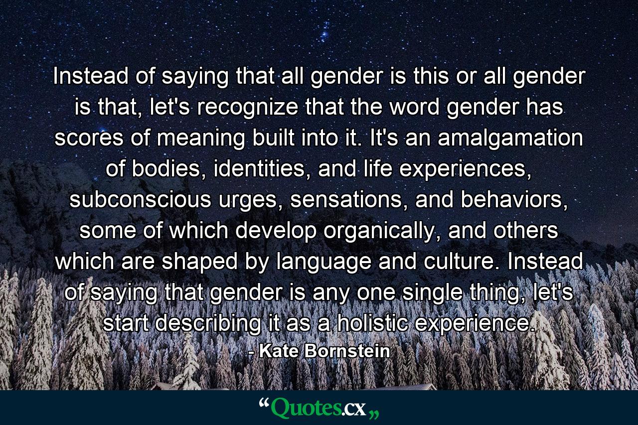 Instead of saying that all gender is this or all gender is that, let's recognize that the word gender has scores of meaning built into it. It's an amalgamation of bodies, identities, and life experiences, subconscious urges, sensations, and behaviors, some of which develop organically, and others which are shaped by language and culture. Instead of saying that gender is any one single thing, let's start describing it as a holistic experience. - Quote by Kate Bornstein