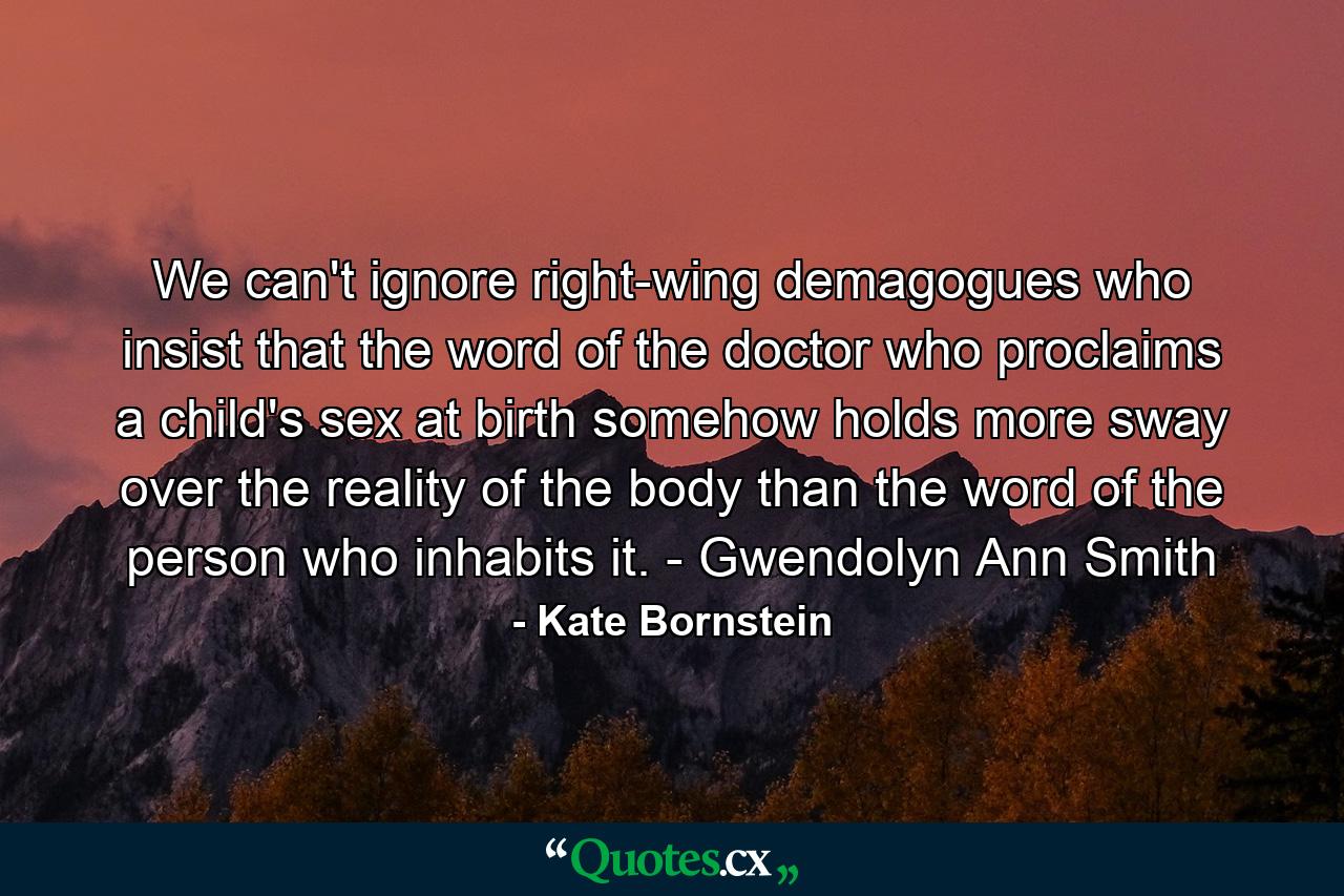 We can't ignore right-wing demagogues who insist that the word of the doctor who proclaims a child's sex at birth somehow holds more sway over the reality of the body than the word of the person who inhabits it. - Gwendolyn Ann Smith - Quote by Kate Bornstein