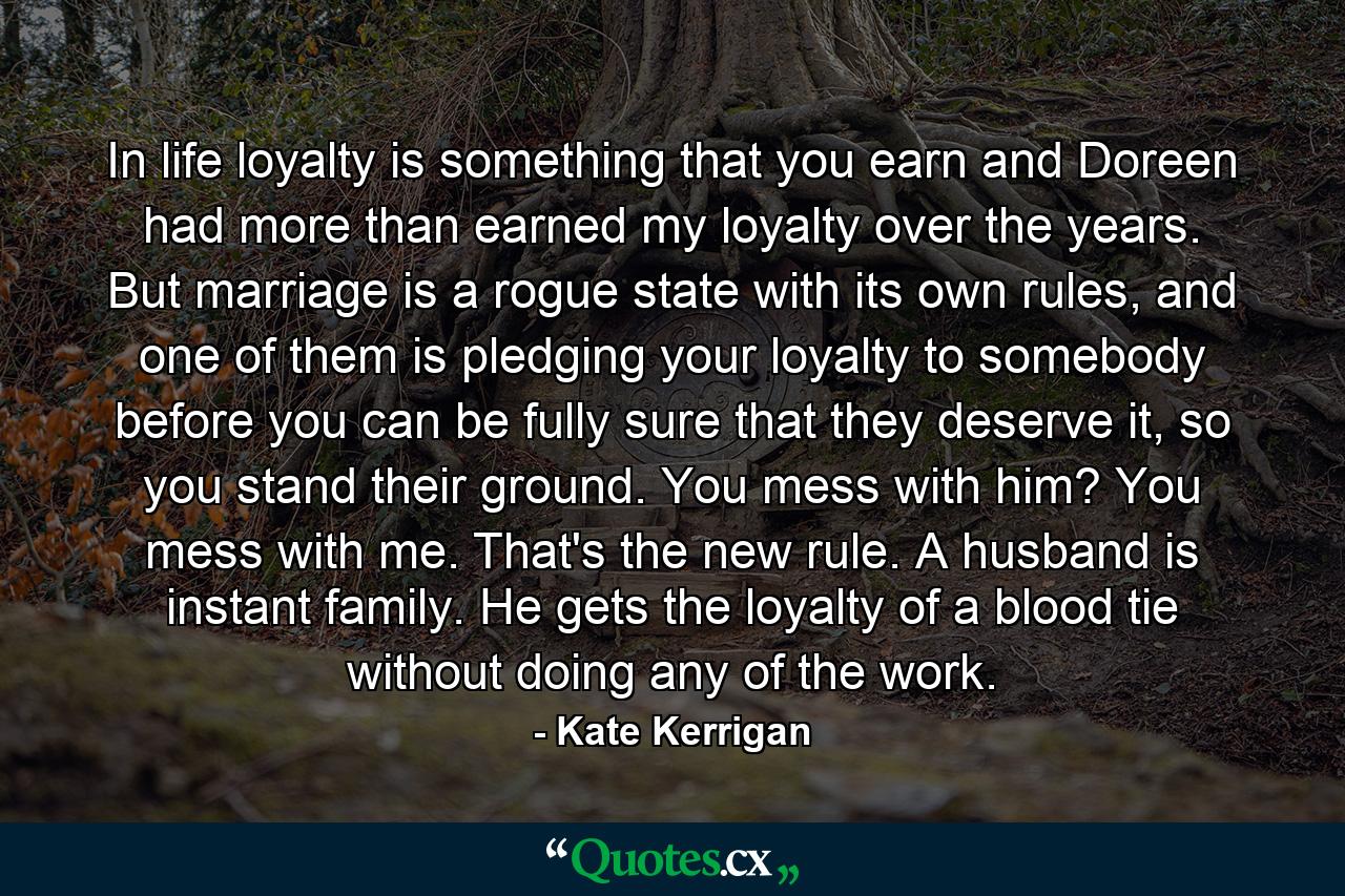 In life loyalty is something that you earn and Doreen had more than earned my loyalty over the years. But marriage is a rogue state with its own rules, and one of them is pledging your loyalty to somebody before you can be fully sure that they deserve it, so you stand their ground. You mess with him? You mess with me. That's the new rule. A husband is instant family. He gets the loyalty of a blood tie without doing any of the work. - Quote by Kate Kerrigan