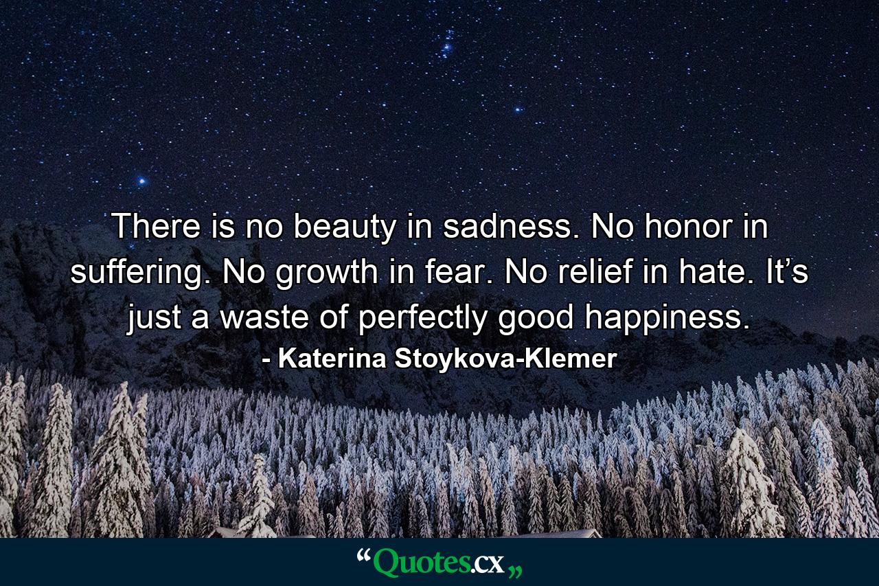 There is no beauty in sadness. No honor in suffering. No growth in fear. No relief in hate. It’s just a waste of perfectly good happiness. - Quote by Katerina Stoykova-Klemer