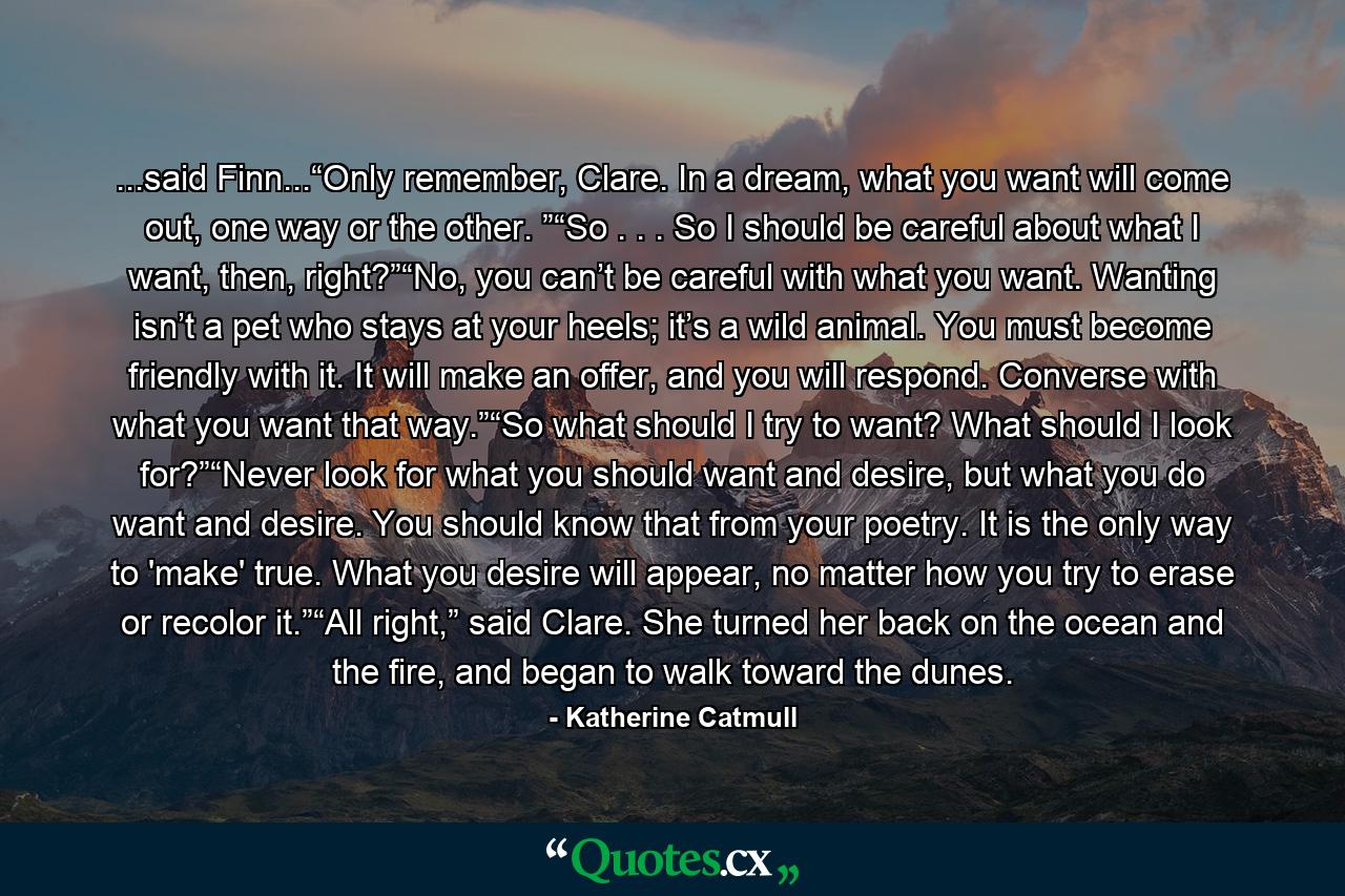 ...said Finn...“Only remember, Clare. In a dream, what you want will come out, one way or the other. ”“So . . . So I should be careful about what I want, then, right?”“No, you can’t be careful with what you want. Wanting isn’t a pet who stays at your heels; it’s a wild animal. You must become friendly with it. It will make an offer, and you will respond. Converse with what you want that way.”“So what should I try to want? What should I look for?”“Never look for what you should want and desire, but what you do want and desire. You should know that from your poetry. It is the only way to 'make' true. What you desire will appear, no matter how you try to erase or recolor it.”“All right,” said Clare. She turned her back on the ocean and the fire, and began to walk toward the dunes. - Quote by Katherine Catmull