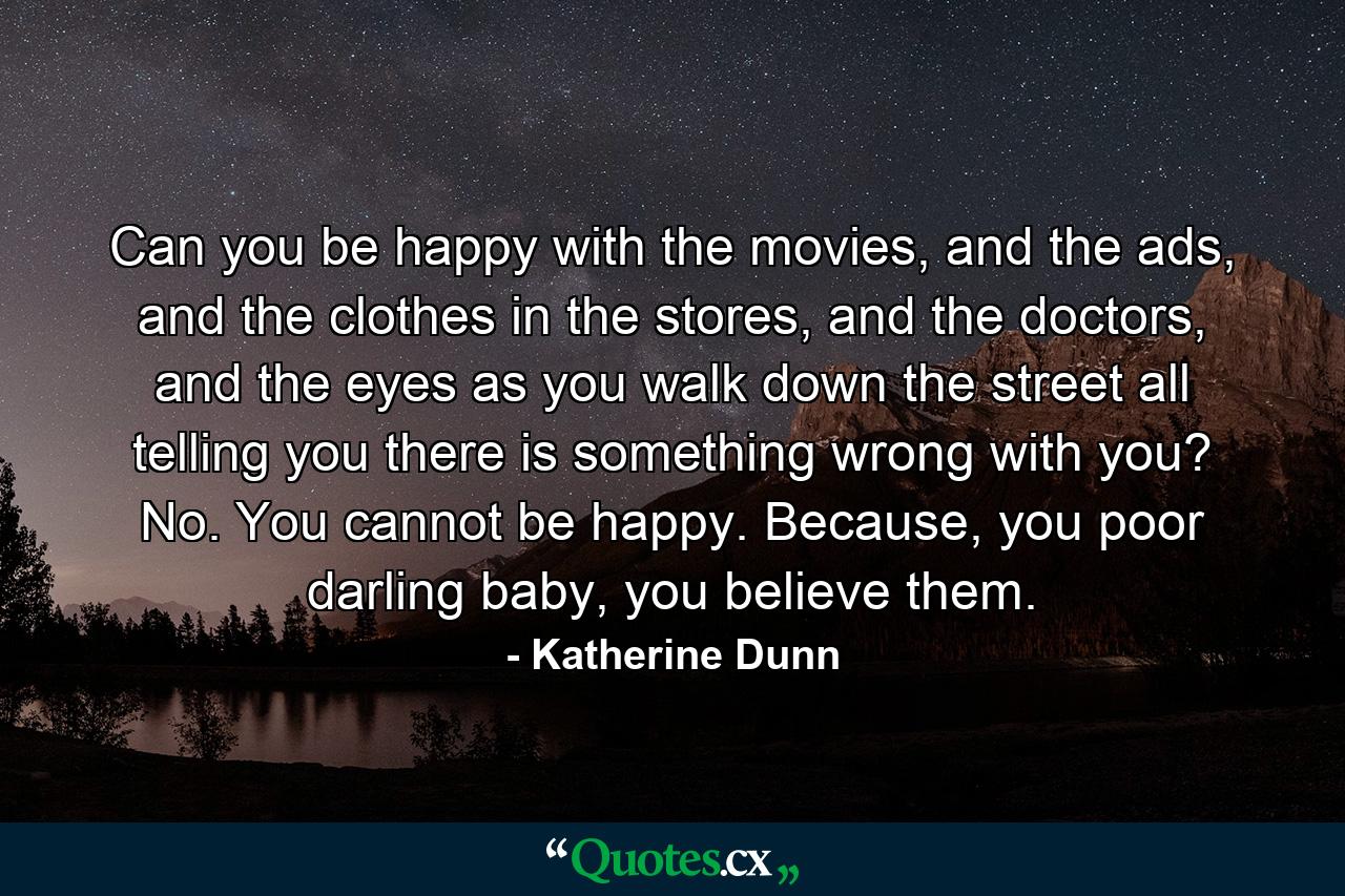 Can you be happy with the movies, and the ads, and the clothes in the stores, and the doctors, and the eyes as you walk down the street all telling you there is something wrong with you? No. You cannot be happy. Because, you poor darling baby, you believe them. - Quote by Katherine Dunn