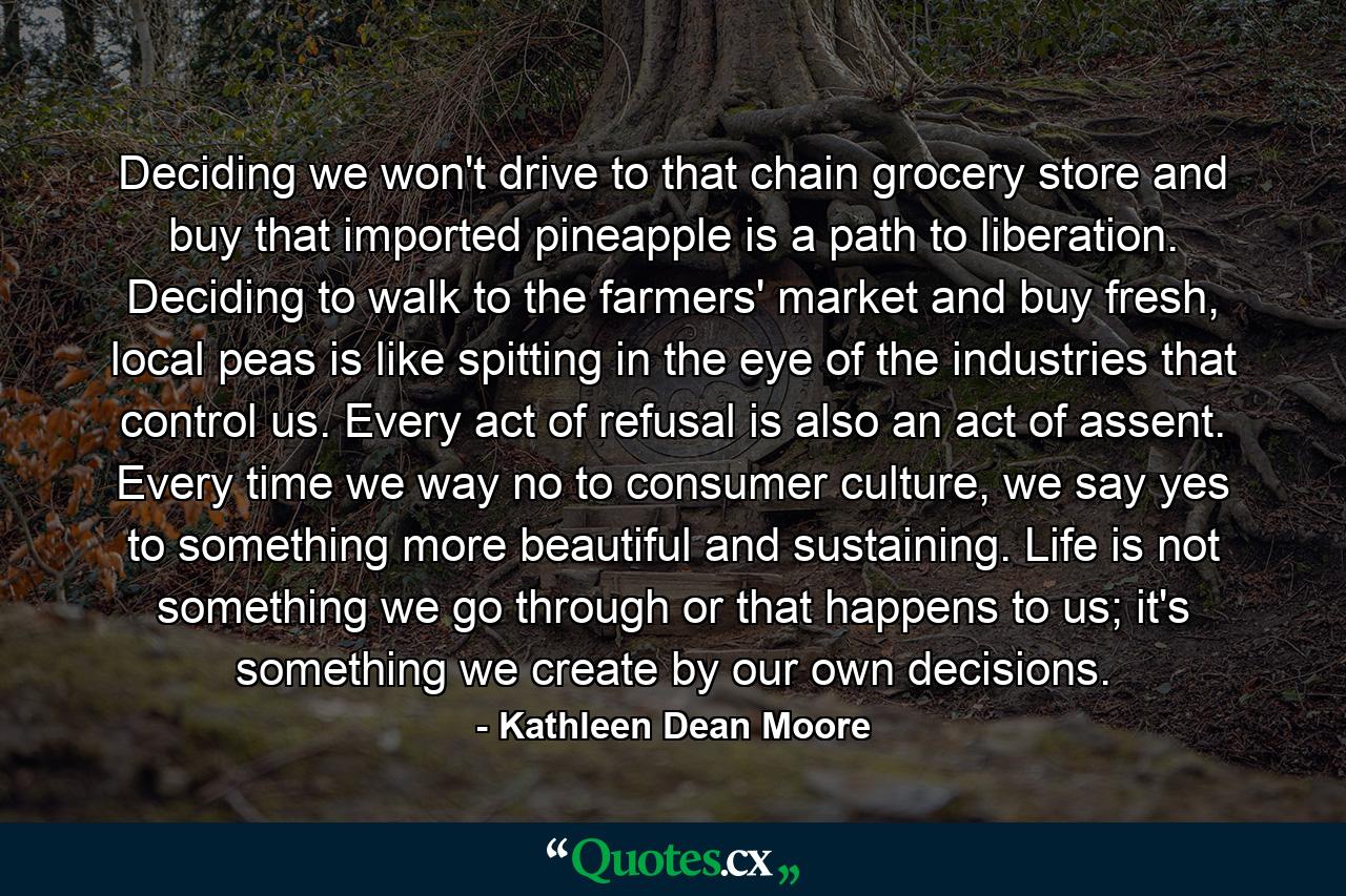 Deciding we won't drive to that chain grocery store and buy that imported pineapple is a path to liberation. Deciding to walk to the farmers' market and buy fresh, local peas is like spitting in the eye of the industries that control us. Every act of refusal is also an act of assent. Every time we way no to consumer culture, we say yes to something more beautiful and sustaining. Life is not something we go through or that happens to us; it's something we create by our own decisions. - Quote by Kathleen Dean Moore