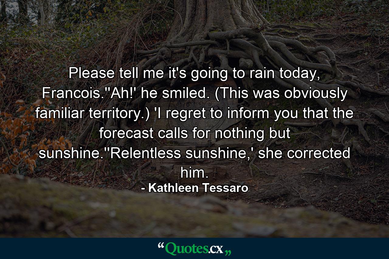 Please tell me it's going to rain today, Francois.''Ah!' he smiled. (This was obviously familiar territory.) 'I regret to inform you that the forecast calls for nothing but sunshine.''Relentless sunshine,' she corrected him. - Quote by Kathleen Tessaro