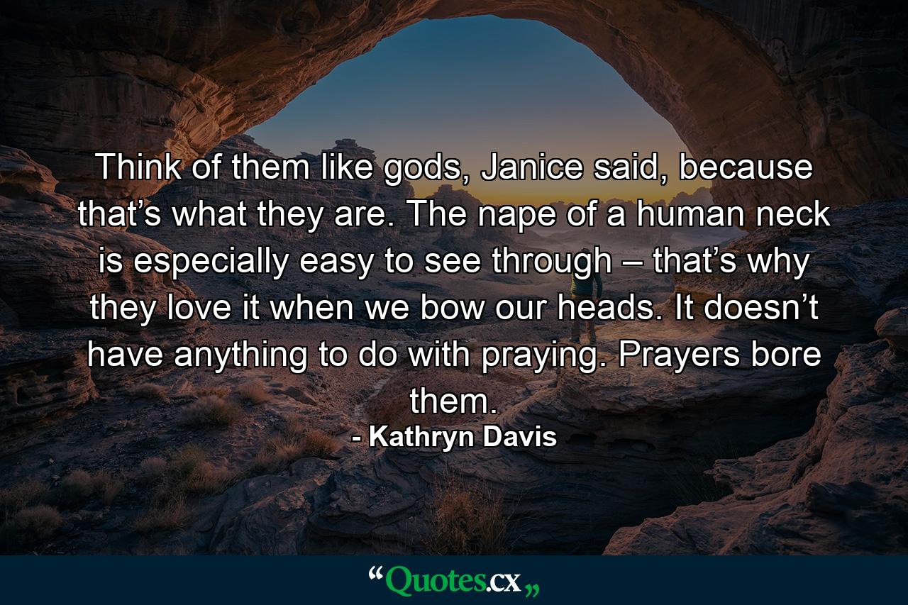 Think of them like gods, Janice said, because that’s what they are. The nape of a human neck is especially easy to see through – that’s why they love it when we bow our heads. It doesn’t have anything to do with praying. Prayers bore them. - Quote by Kathryn Davis