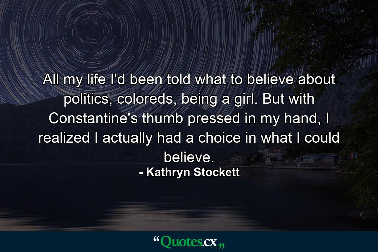 All my life I'd been told what to believe about politics, coloreds, being a girl. But with Constantine's thumb pressed in my hand, I realized I actually had a choice in what I could believe. - Quote by Kathryn Stockett