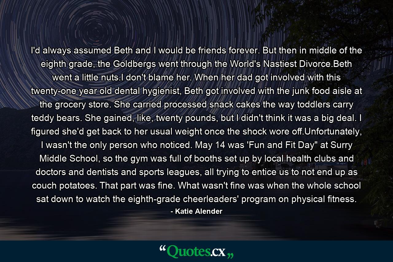 I'd always assumed Beth and I would be friends forever. But then in middle of the eighth grade, the Goldbergs went through the World's Nastiest Divorce.Beth went a little nuts.I don't blame her. When her dad got involved with this twenty-one year old dental hygienist, Beth got involved with the junk food aisle at the grocery store. She carried processed snack cakes the way toddlers carry teddy bears. She gained, like, twenty pounds, but I didn't think it was a big deal. I figured she'd get back to her usual weight once the shock wore off.Unfortunately, I wasn't the only person who noticed. May 14 was 'Fun and Fit Day