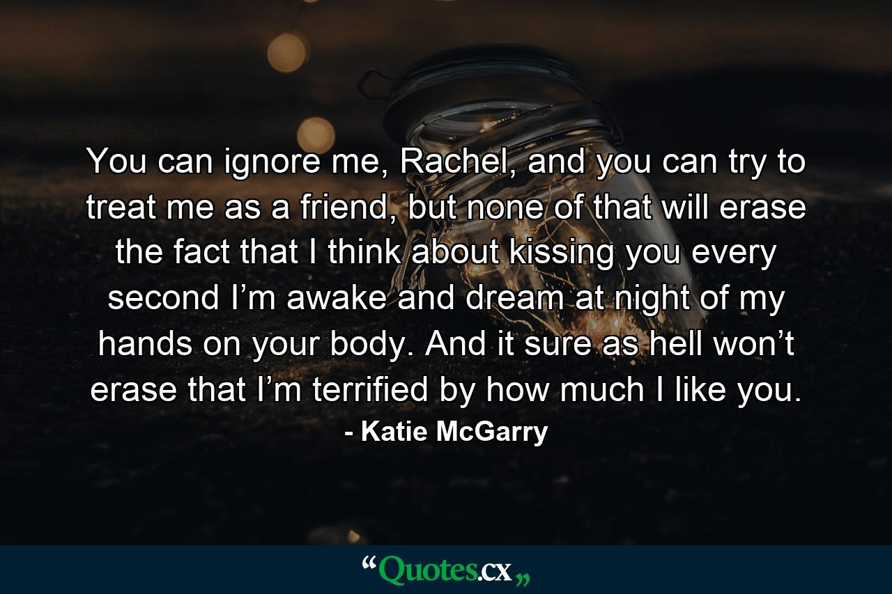 You can ignore me, Rachel, and you can try to treat me as a friend, but none of that will erase the fact that I think about kissing you every second I’m awake and dream at night of my hands on your body. And it sure as hell won’t erase that I’m terrified by how much I like you. - Quote by Katie McGarry