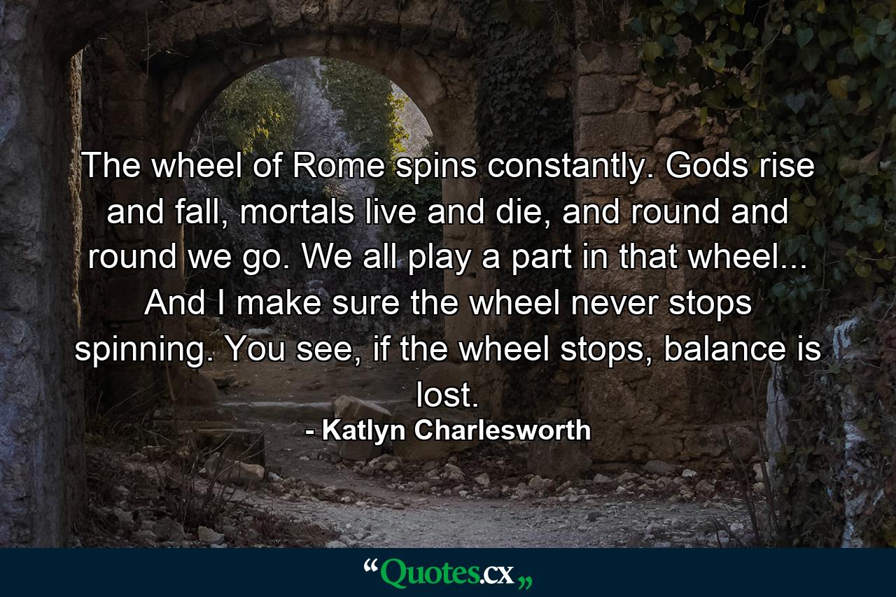 The wheel of Rome spins constantly. Gods rise and fall, mortals live and die, and round and round we go. We all play a part in that wheel... And I make sure the wheel never stops spinning. You see, if the wheel stops, balance is lost. - Quote by Katlyn Charlesworth