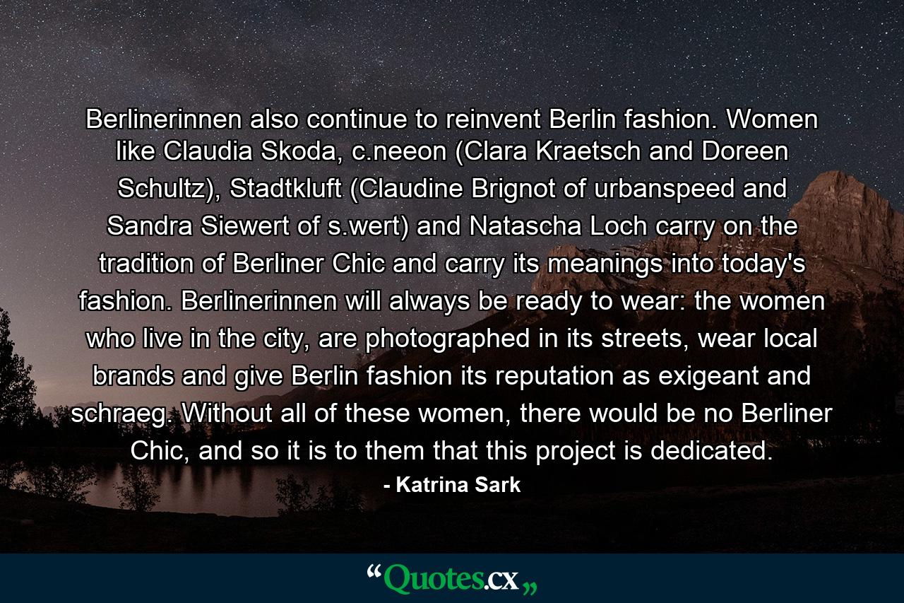 Berlinerinnen also continue to reinvent Berlin fashion. Women like Claudia Skoda, c.neeon (Clara Kraetsch and Doreen Schultz), Stadtkluft (Claudine Brignot of urbanspeed and Sandra Siewert of s.wert) and Natascha Loch carry on the tradition of Berliner Chic and carry its meanings into today's fashion. Berlinerinnen will always be ready to wear: the women who live in the city, are photographed in its streets, wear local brands and give Berlin fashion its reputation as exigeant and schraeg. Without all of these women, there would be no Berliner Chic, and so it is to them that this project is dedicated. - Quote by Katrina Sark