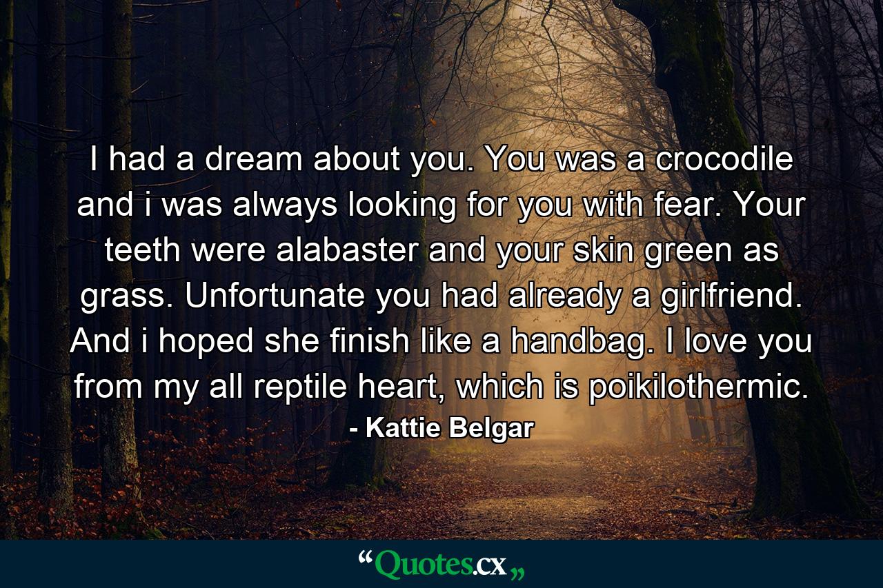 I had a dream about you. You was a crocodile and i was always looking for you with fear. Your teeth were alabaster and your skin green as grass. Unfortunate you had already a girlfriend. And i hoped she finish like a handbag. I love you from my all reptile heart, which is poikilothermic. - Quote by Kattie Belgar