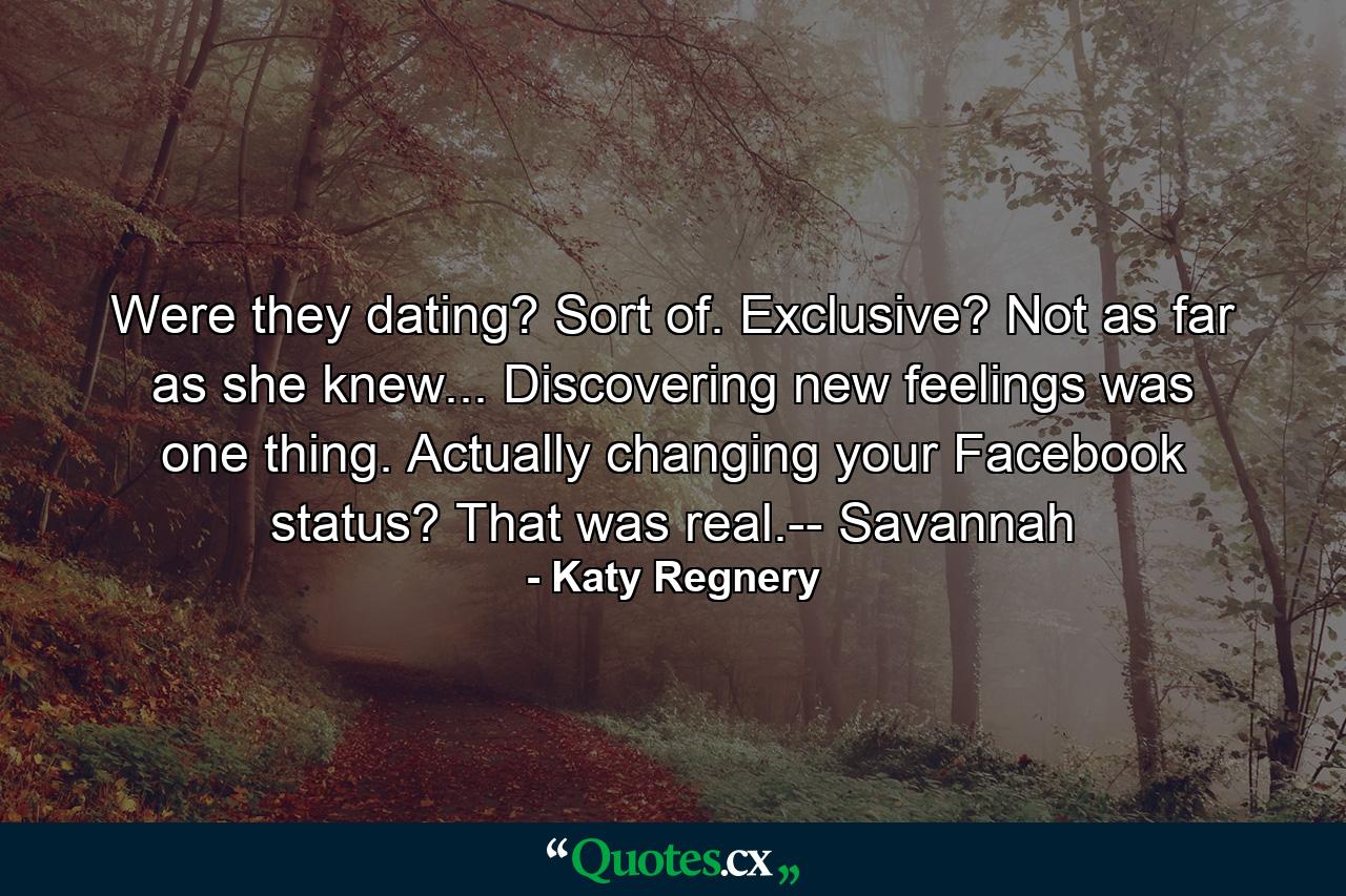 Were they dating? Sort of. Exclusive? Not as far as she knew... Discovering new feelings was one thing. Actually changing your Facebook status? That was real.-- Savannah - Quote by Katy Regnery