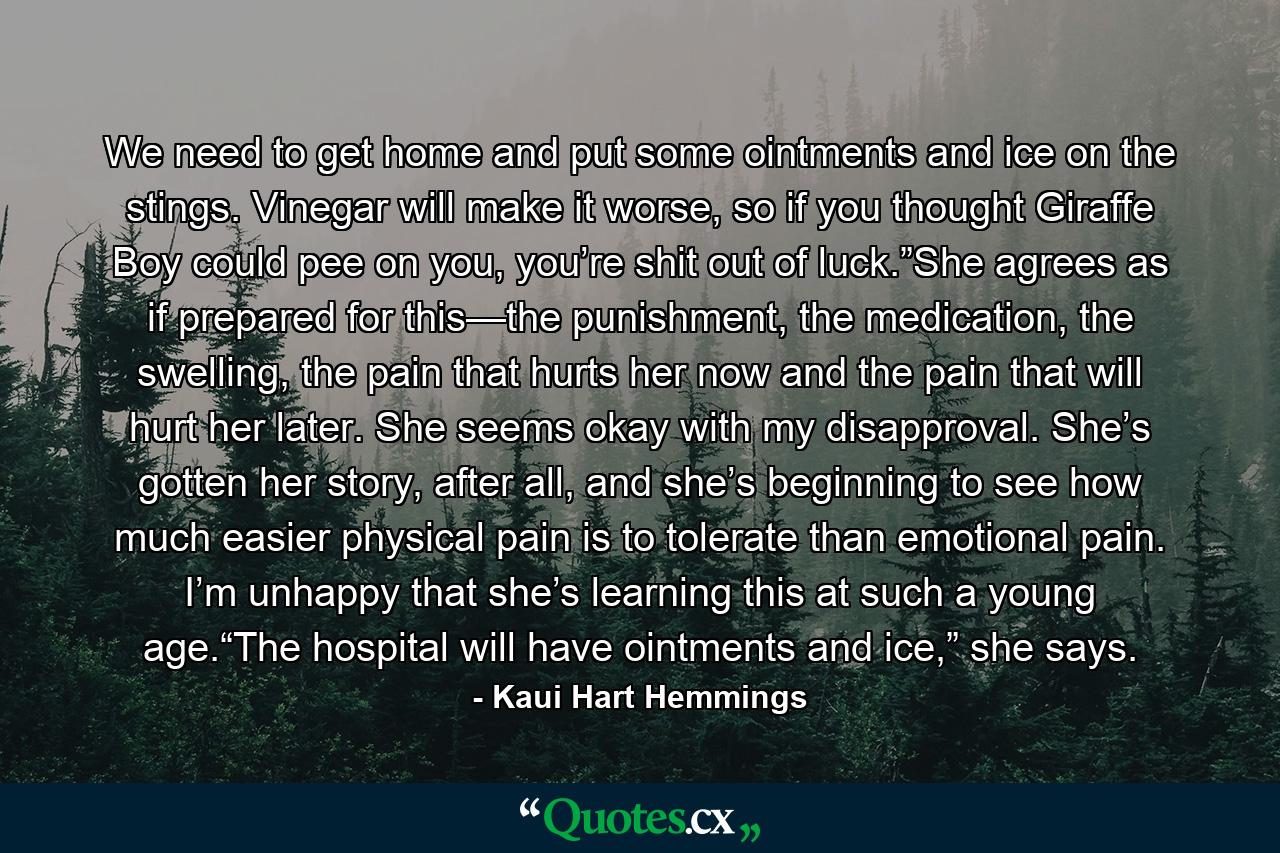 We need to get home and put some ointments and ice on the stings. Vinegar will make it worse, so if you thought Giraffe Boy could pee on you, you’re shit out of luck.”She agrees as if prepared for this—the punishment, the medication, the swelling, the pain that hurts her now and the pain that will hurt her later. She seems okay with my disapproval. She’s gotten her story, after all, and she’s beginning to see how much easier physical pain is to tolerate than emotional pain. I’m unhappy that she’s learning this at such a young age.“The hospital will have ointments and ice,” she says. - Quote by Kaui Hart Hemmings