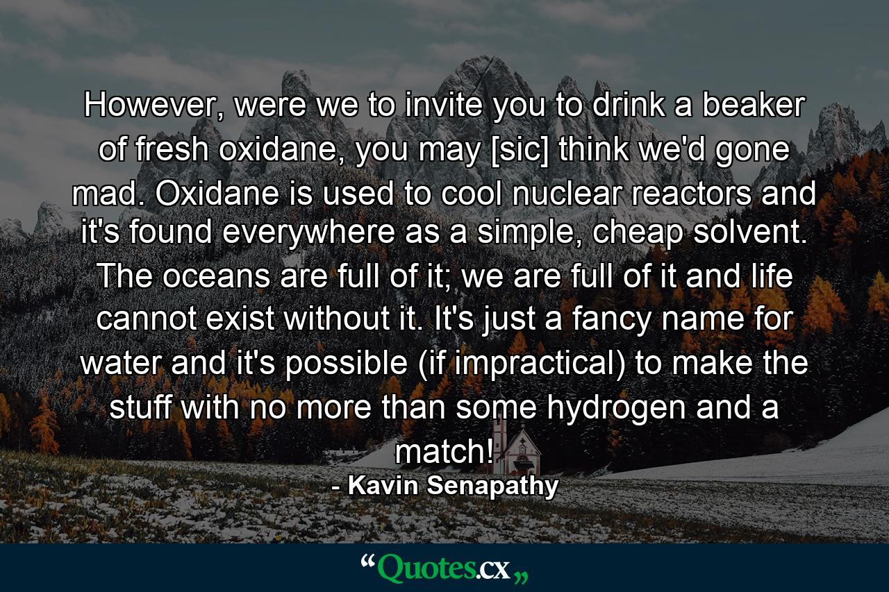 However, were we to invite you to drink a beaker of fresh oxidane, you may [sic] think we'd gone mad. Oxidane is used to cool nuclear reactors and it's found everywhere as a simple, cheap solvent. The oceans are full of it; we are full of it and life cannot exist without it. It's just a fancy name for water and it's possible (if impractical) to make the stuff with no more than some hydrogen and a match! - Quote by Kavin Senapathy