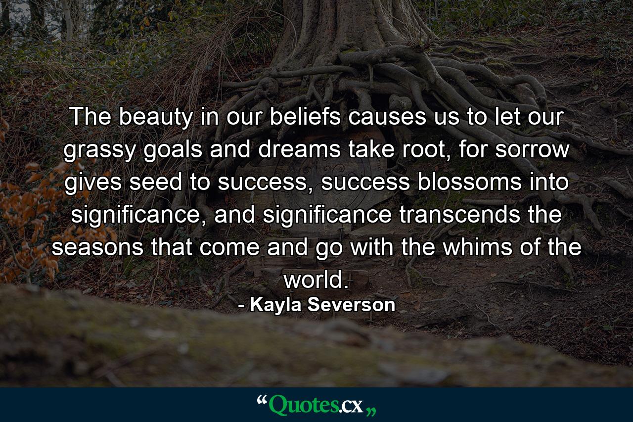 The beauty in our beliefs causes us to let our grassy goals and dreams take root, for sorrow gives seed to success, success blossoms into significance, and significance transcends the seasons that come and go with the whims of the world. - Quote by Kayla Severson