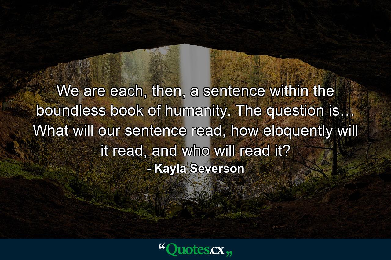 We are each, then, a sentence within the boundless book of humanity. The question is… What will our sentence read, how eloquently will it read, and who will read it? - Quote by Kayla Severson