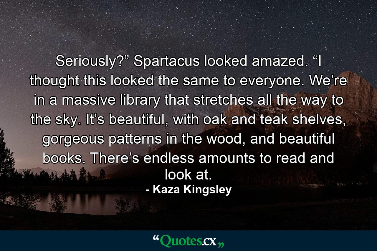 Seriously?” Spartacus looked amazed. “I thought this looked the same to everyone. We’re in a massive library that stretches all the way to the sky. It’s beautiful, with oak and teak shelves, gorgeous patterns in the wood, and beautiful books. There’s endless amounts to read and look at. - Quote by Kaza Kingsley