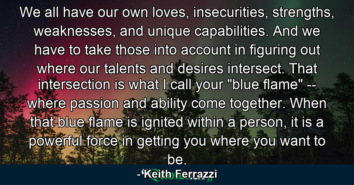 We all have our own loves, insecurities, strengths, weaknesses, and unique capabilities. And we have to take those into account in figuring out where our talents and desires intersect. That intersection is what I call your 