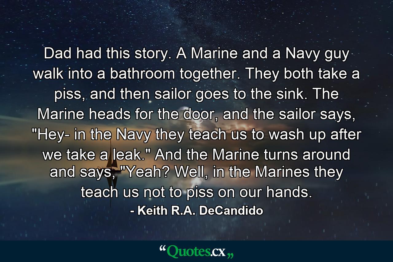 Dad had this story. A Marine and a Navy guy walk into a bathroom together. They both take a piss, and then sailor goes to the sink. The Marine heads for the door, and the sailor says, 