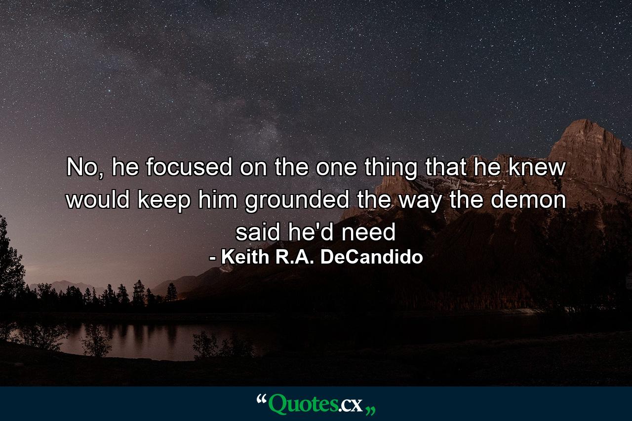 No, he focused on the one thing that he knew would keep him grounded the way the demon said he'd need - Quote by Keith R.A. DeCandido