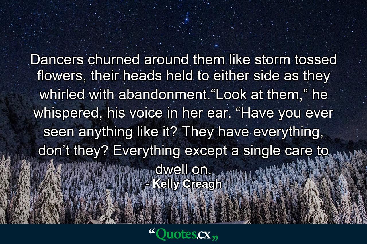 Dancers churned around them like storm tossed flowers, their heads held to either side as they whirled with abandonment.“Look at them,” he whispered, his voice in her ear. “Have you ever seen anything like it? They have everything, don’t they? Everything except a single care to dwell on. - Quote by Kelly Creagh