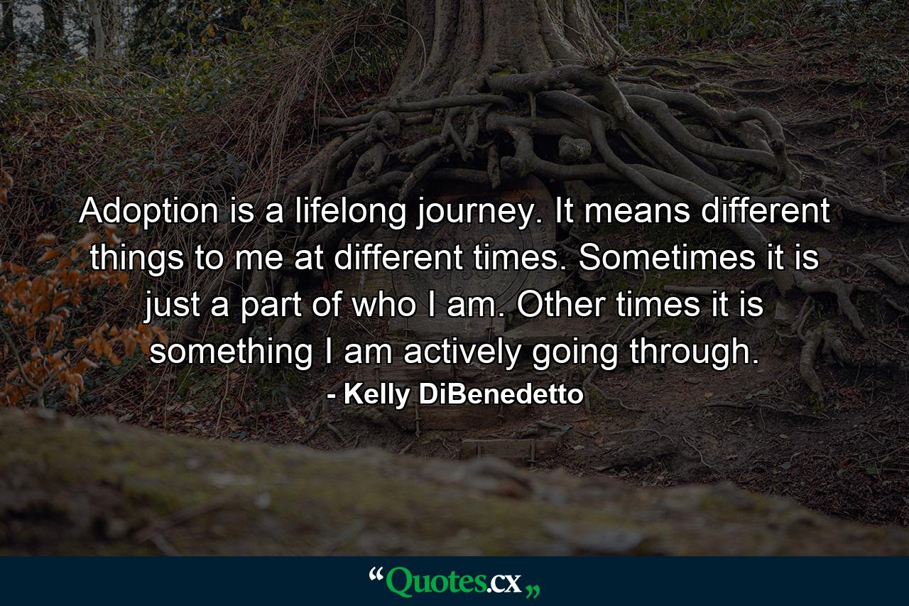 Adoption is a lifelong journey. It means different things to me at different times. Sometimes it is just a part of who I am. Other times it is something I am actively going through. - Quote by Kelly DiBenedetto